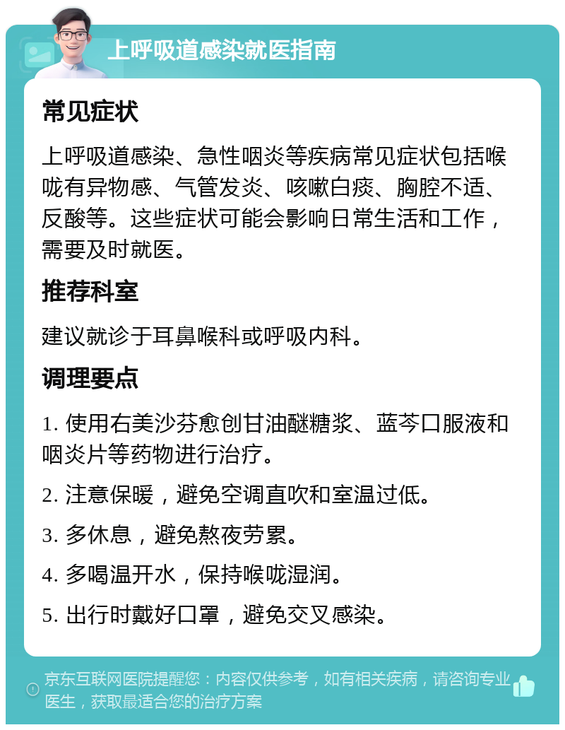 上呼吸道感染就医指南 常见症状 上呼吸道感染、急性咽炎等疾病常见症状包括喉咙有异物感、气管发炎、咳嗽白痰、胸腔不适、反酸等。这些症状可能会影响日常生活和工作，需要及时就医。 推荐科室 建议就诊于耳鼻喉科或呼吸内科。 调理要点 1. 使用右美沙芬愈创甘油醚糖浆、蓝芩口服液和咽炎片等药物进行治疗。 2. 注意保暖，避免空调直吹和室温过低。 3. 多休息，避免熬夜劳累。 4. 多喝温开水，保持喉咙湿润。 5. 出行时戴好口罩，避免交叉感染。