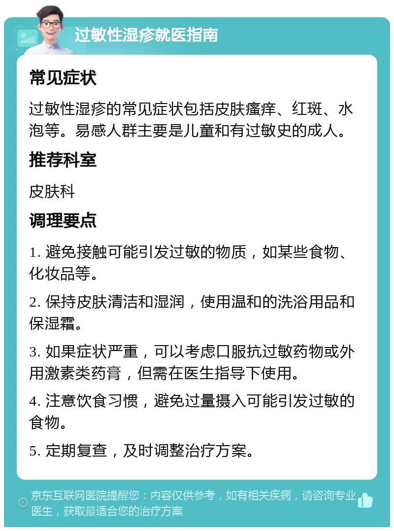 过敏性湿疹就医指南 常见症状 过敏性湿疹的常见症状包括皮肤瘙痒、红斑、水泡等。易感人群主要是儿童和有过敏史的成人。 推荐科室 皮肤科 调理要点 1. 避免接触可能引发过敏的物质，如某些食物、化妆品等。 2. 保持皮肤清洁和湿润，使用温和的洗浴用品和保湿霜。 3. 如果症状严重，可以考虑口服抗过敏药物或外用激素类药膏，但需在医生指导下使用。 4. 注意饮食习惯，避免过量摄入可能引发过敏的食物。 5. 定期复查，及时调整治疗方案。