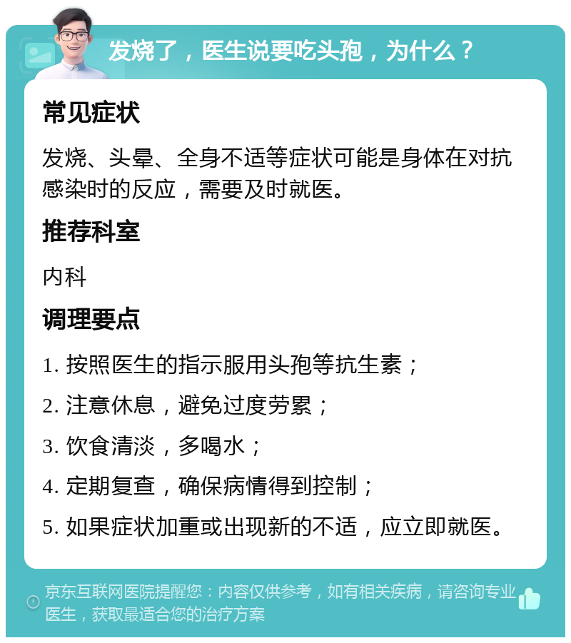 发烧了，医生说要吃头孢，为什么？ 常见症状 发烧、头晕、全身不适等症状可能是身体在对抗感染时的反应，需要及时就医。 推荐科室 内科 调理要点 1. 按照医生的指示服用头孢等抗生素； 2. 注意休息，避免过度劳累； 3. 饮食清淡，多喝水； 4. 定期复查，确保病情得到控制； 5. 如果症状加重或出现新的不适，应立即就医。