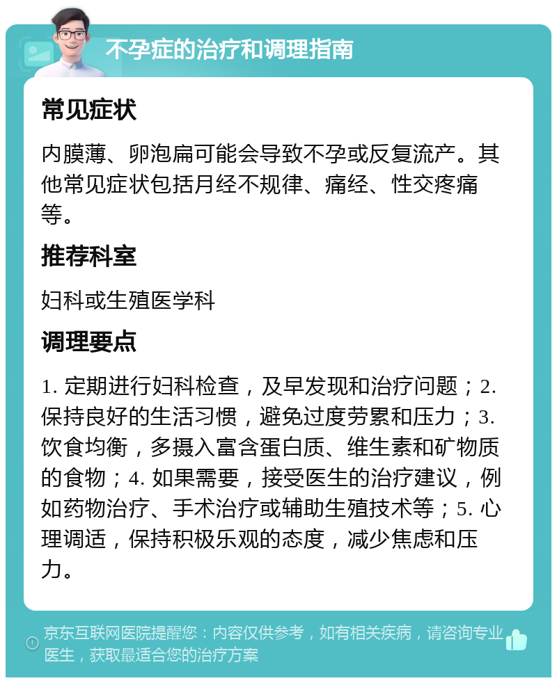 不孕症的治疗和调理指南 常见症状 内膜薄、卵泡扁可能会导致不孕或反复流产。其他常见症状包括月经不规律、痛经、性交疼痛等。 推荐科室 妇科或生殖医学科 调理要点 1. 定期进行妇科检查，及早发现和治疗问题；2. 保持良好的生活习惯，避免过度劳累和压力；3. 饮食均衡，多摄入富含蛋白质、维生素和矿物质的食物；4. 如果需要，接受医生的治疗建议，例如药物治疗、手术治疗或辅助生殖技术等；5. 心理调适，保持积极乐观的态度，减少焦虑和压力。