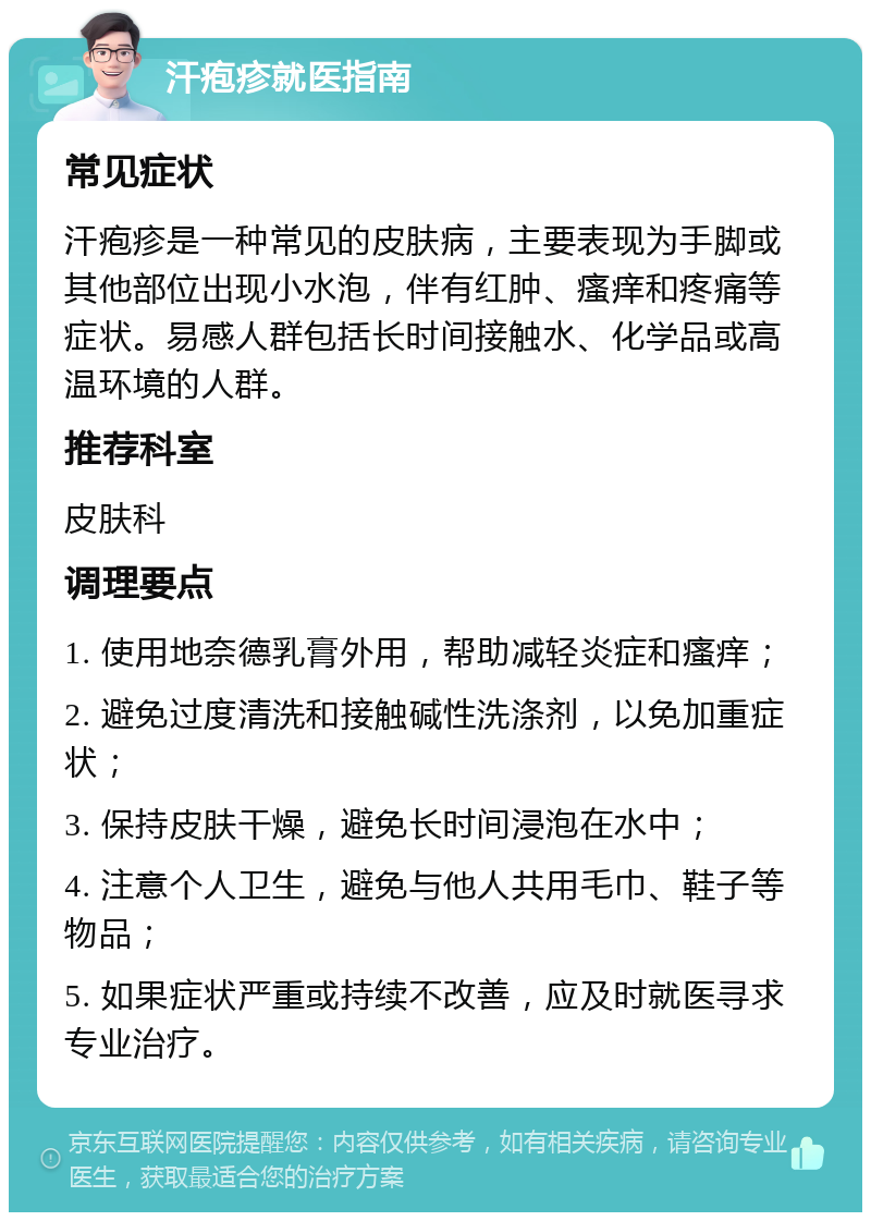 汗疱疹就医指南 常见症状 汗疱疹是一种常见的皮肤病，主要表现为手脚或其他部位出现小水泡，伴有红肿、瘙痒和疼痛等症状。易感人群包括长时间接触水、化学品或高温环境的人群。 推荐科室 皮肤科 调理要点 1. 使用地奈德乳膏外用，帮助减轻炎症和瘙痒； 2. 避免过度清洗和接触碱性洗涤剂，以免加重症状； 3. 保持皮肤干燥，避免长时间浸泡在水中； 4. 注意个人卫生，避免与他人共用毛巾、鞋子等物品； 5. 如果症状严重或持续不改善，应及时就医寻求专业治疗。