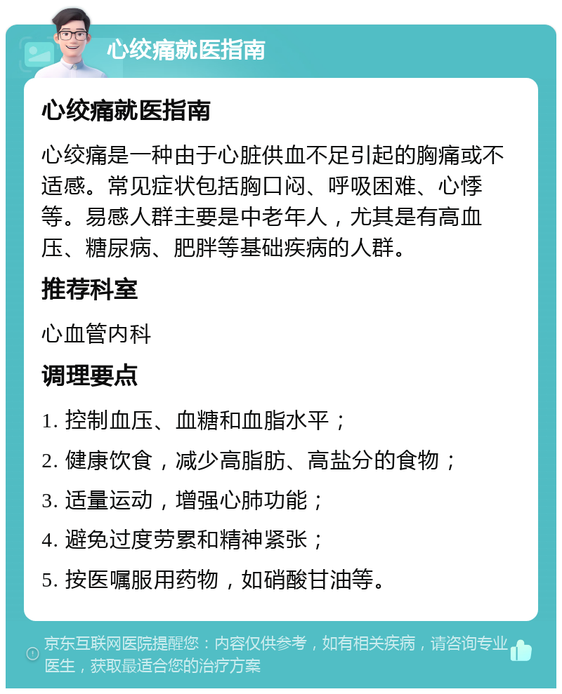 心绞痛就医指南 心绞痛就医指南 心绞痛是一种由于心脏供血不足引起的胸痛或不适感。常见症状包括胸口闷、呼吸困难、心悸等。易感人群主要是中老年人，尤其是有高血压、糖尿病、肥胖等基础疾病的人群。 推荐科室 心血管内科 调理要点 1. 控制血压、血糖和血脂水平； 2. 健康饮食，减少高脂肪、高盐分的食物； 3. 适量运动，增强心肺功能； 4. 避免过度劳累和精神紧张； 5. 按医嘱服用药物，如硝酸甘油等。