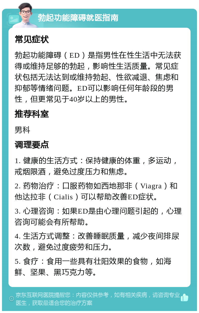 勃起功能障碍就医指南 常见症状 勃起功能障碍（ED）是指男性在性生活中无法获得或维持足够的勃起，影响性生活质量。常见症状包括无法达到或维持勃起、性欲减退、焦虑和抑郁等情绪问题。ED可以影响任何年龄段的男性，但更常见于40岁以上的男性。 推荐科室 男科 调理要点 1. 健康的生活方式：保持健康的体重，多运动，戒烟限酒，避免过度压力和焦虑。 2. 药物治疗：口服药物如西地那非（Viagra）和他达拉非（Cialis）可以帮助改善ED症状。 3. 心理咨询：如果ED是由心理问题引起的，心理咨询可能会有所帮助。 4. 生活方式调整：改善睡眠质量，减少夜间排尿次数，避免过度疲劳和压力。 5. 食疗：食用一些具有壮阳效果的食物，如海鲜、坚果、黑巧克力等。