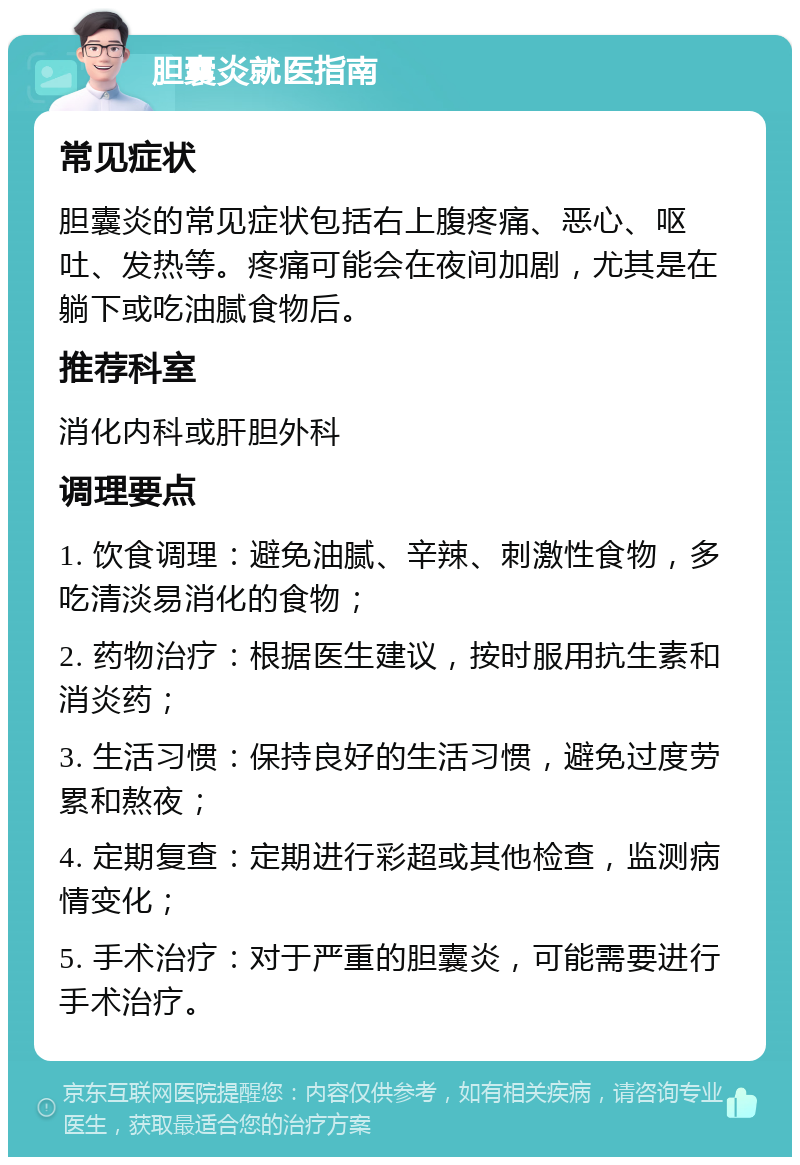 胆囊炎就医指南 常见症状 胆囊炎的常见症状包括右上腹疼痛、恶心、呕吐、发热等。疼痛可能会在夜间加剧，尤其是在躺下或吃油腻食物后。 推荐科室 消化内科或肝胆外科 调理要点 1. 饮食调理：避免油腻、辛辣、刺激性食物，多吃清淡易消化的食物； 2. 药物治疗：根据医生建议，按时服用抗生素和消炎药； 3. 生活习惯：保持良好的生活习惯，避免过度劳累和熬夜； 4. 定期复查：定期进行彩超或其他检查，监测病情变化； 5. 手术治疗：对于严重的胆囊炎，可能需要进行手术治疗。