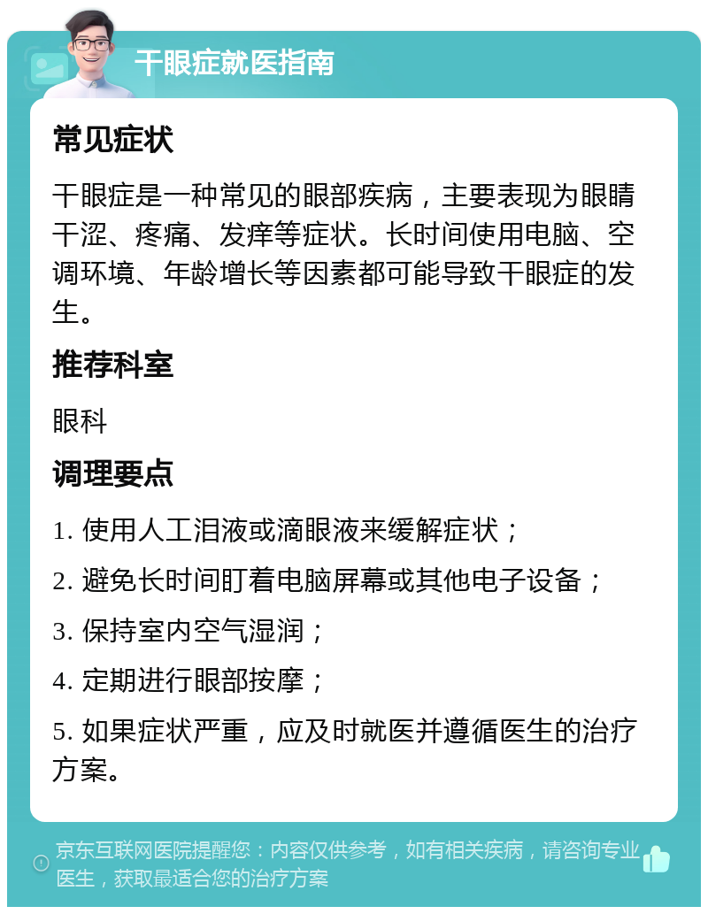 干眼症就医指南 常见症状 干眼症是一种常见的眼部疾病，主要表现为眼睛干涩、疼痛、发痒等症状。长时间使用电脑、空调环境、年龄增长等因素都可能导致干眼症的发生。 推荐科室 眼科 调理要点 1. 使用人工泪液或滴眼液来缓解症状； 2. 避免长时间盯着电脑屏幕或其他电子设备； 3. 保持室内空气湿润； 4. 定期进行眼部按摩； 5. 如果症状严重，应及时就医并遵循医生的治疗方案。