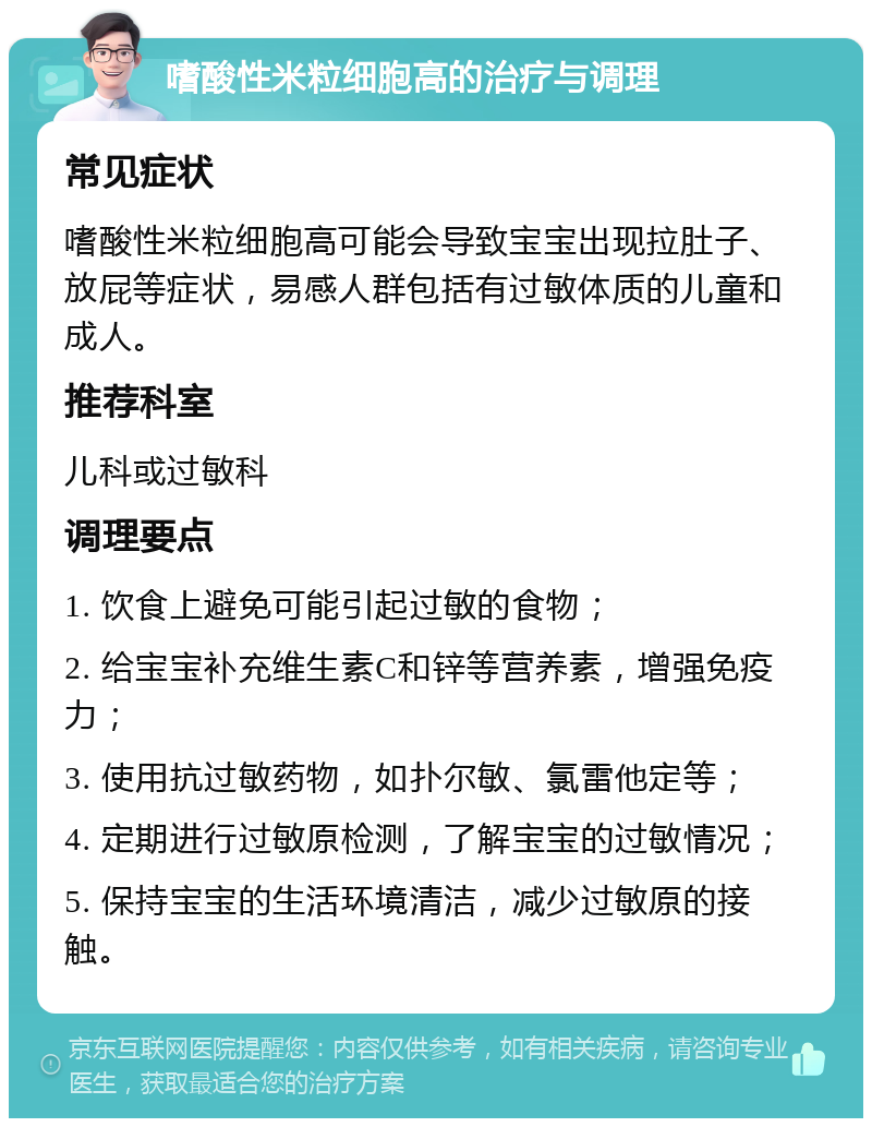 嗜酸性米粒细胞高的治疗与调理 常见症状 嗜酸性米粒细胞高可能会导致宝宝出现拉肚子、放屁等症状，易感人群包括有过敏体质的儿童和成人。 推荐科室 儿科或过敏科 调理要点 1. 饮食上避免可能引起过敏的食物； 2. 给宝宝补充维生素C和锌等营养素，增强免疫力； 3. 使用抗过敏药物，如扑尔敏、氯雷他定等； 4. 定期进行过敏原检测，了解宝宝的过敏情况； 5. 保持宝宝的生活环境清洁，减少过敏原的接触。