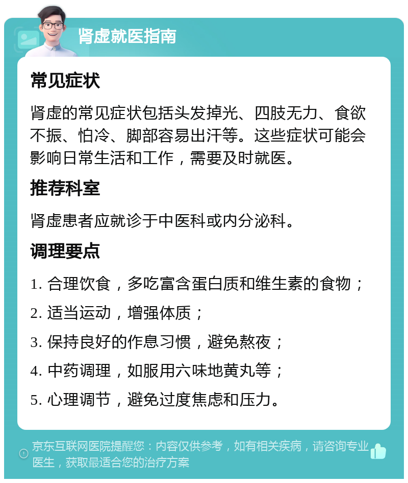 肾虚就医指南 常见症状 肾虚的常见症状包括头发掉光、四肢无力、食欲不振、怕冷、脚部容易出汗等。这些症状可能会影响日常生活和工作，需要及时就医。 推荐科室 肾虚患者应就诊于中医科或内分泌科。 调理要点 1. 合理饮食，多吃富含蛋白质和维生素的食物； 2. 适当运动，增强体质； 3. 保持良好的作息习惯，避免熬夜； 4. 中药调理，如服用六味地黄丸等； 5. 心理调节，避免过度焦虑和压力。