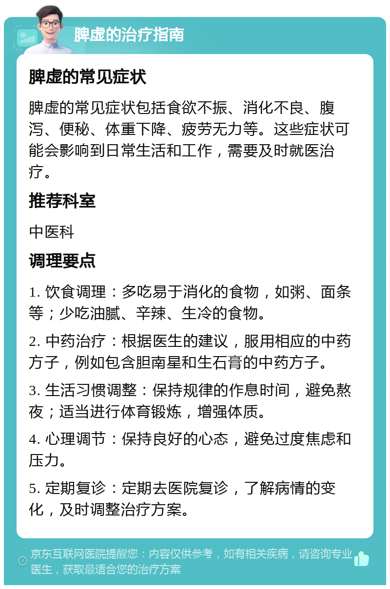 脾虚的治疗指南 脾虚的常见症状 脾虚的常见症状包括食欲不振、消化不良、腹泻、便秘、体重下降、疲劳无力等。这些症状可能会影响到日常生活和工作，需要及时就医治疗。 推荐科室 中医科 调理要点 1. 饮食调理：多吃易于消化的食物，如粥、面条等；少吃油腻、辛辣、生冷的食物。 2. 中药治疗：根据医生的建议，服用相应的中药方子，例如包含胆南星和生石膏的中药方子。 3. 生活习惯调整：保持规律的作息时间，避免熬夜；适当进行体育锻炼，增强体质。 4. 心理调节：保持良好的心态，避免过度焦虑和压力。 5. 定期复诊：定期去医院复诊，了解病情的变化，及时调整治疗方案。