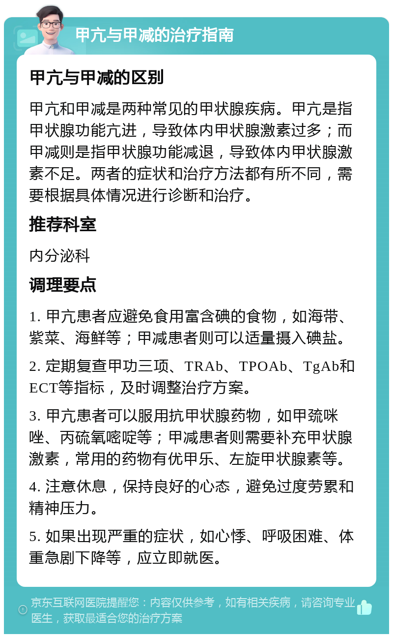 甲亢与甲减的治疗指南 甲亢与甲减的区别 甲亢和甲减是两种常见的甲状腺疾病。甲亢是指甲状腺功能亢进，导致体内甲状腺激素过多；而甲减则是指甲状腺功能减退，导致体内甲状腺激素不足。两者的症状和治疗方法都有所不同，需要根据具体情况进行诊断和治疗。 推荐科室 内分泌科 调理要点 1. 甲亢患者应避免食用富含碘的食物，如海带、紫菜、海鲜等；甲减患者则可以适量摄入碘盐。 2. 定期复查甲功三项、TRAb、TPOAb、TgAb和ECT等指标，及时调整治疗方案。 3. 甲亢患者可以服用抗甲状腺药物，如甲巯咪唑、丙硫氧嘧啶等；甲减患者则需要补充甲状腺激素，常用的药物有优甲乐、左旋甲状腺素等。 4. 注意休息，保持良好的心态，避免过度劳累和精神压力。 5. 如果出现严重的症状，如心悸、呼吸困难、体重急剧下降等，应立即就医。