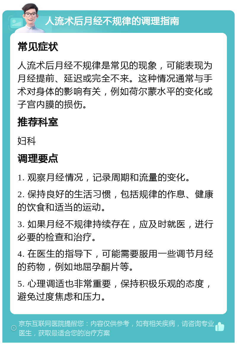 人流术后月经不规律的调理指南 常见症状 人流术后月经不规律是常见的现象，可能表现为月经提前、延迟或完全不来。这种情况通常与手术对身体的影响有关，例如荷尔蒙水平的变化或子宫内膜的损伤。 推荐科室 妇科 调理要点 1. 观察月经情况，记录周期和流量的变化。 2. 保持良好的生活习惯，包括规律的作息、健康的饮食和适当的运动。 3. 如果月经不规律持续存在，应及时就医，进行必要的检查和治疗。 4. 在医生的指导下，可能需要服用一些调节月经的药物，例如地屈孕酮片等。 5. 心理调适也非常重要，保持积极乐观的态度，避免过度焦虑和压力。