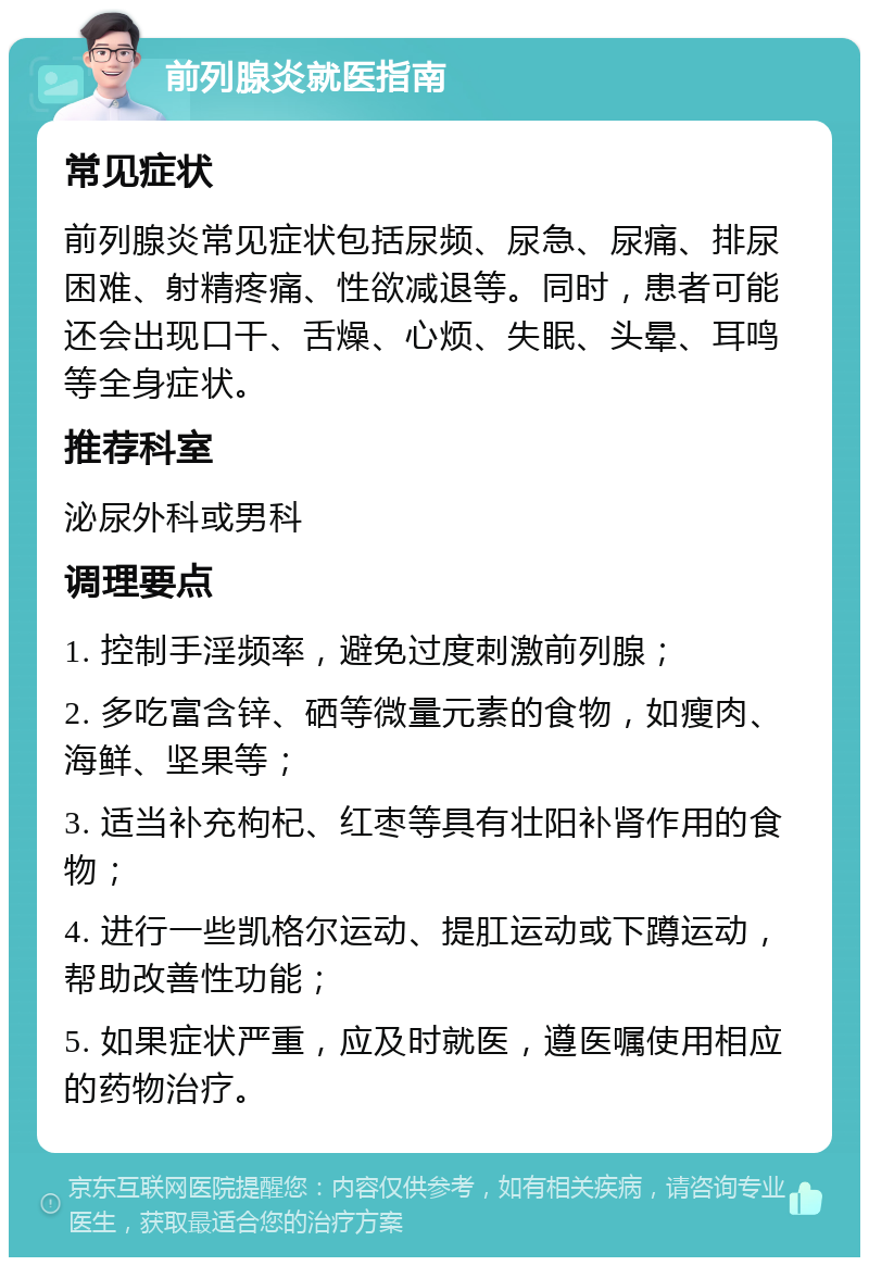 前列腺炎就医指南 常见症状 前列腺炎常见症状包括尿频、尿急、尿痛、排尿困难、射精疼痛、性欲减退等。同时，患者可能还会出现口干、舌燥、心烦、失眠、头晕、耳鸣等全身症状。 推荐科室 泌尿外科或男科 调理要点 1. 控制手淫频率，避免过度刺激前列腺； 2. 多吃富含锌、硒等微量元素的食物，如瘦肉、海鲜、坚果等； 3. 适当补充枸杞、红枣等具有壮阳补肾作用的食物； 4. 进行一些凯格尔运动、提肛运动或下蹲运动，帮助改善性功能； 5. 如果症状严重，应及时就医，遵医嘱使用相应的药物治疗。