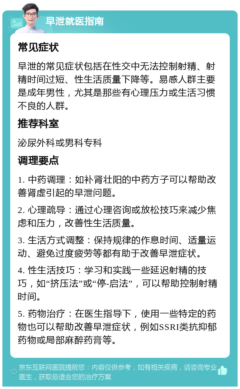 早泄就医指南 常见症状 早泄的常见症状包括在性交中无法控制射精、射精时间过短、性生活质量下降等。易感人群主要是成年男性，尤其是那些有心理压力或生活习惯不良的人群。 推荐科室 泌尿外科或男科专科 调理要点 1. 中药调理：如补肾壮阳的中药方子可以帮助改善肾虚引起的早泄问题。 2. 心理疏导：通过心理咨询或放松技巧来减少焦虑和压力，改善性生活质量。 3. 生活方式调整：保持规律的作息时间、适量运动、避免过度疲劳等都有助于改善早泄症状。 4. 性生活技巧：学习和实践一些延迟射精的技巧，如“挤压法”或“停-启法”，可以帮助控制射精时间。 5. 药物治疗：在医生指导下，使用一些特定的药物也可以帮助改善早泄症状，例如SSRI类抗抑郁药物或局部麻醉药膏等。