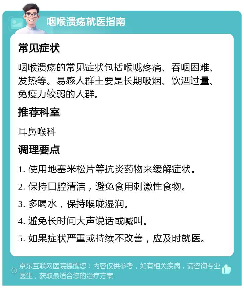 咽喉溃疡就医指南 常见症状 咽喉溃疡的常见症状包括喉咙疼痛、吞咽困难、发热等。易感人群主要是长期吸烟、饮酒过量、免疫力较弱的人群。 推荐科室 耳鼻喉科 调理要点 1. 使用地塞米松片等抗炎药物来缓解症状。 2. 保持口腔清洁，避免食用刺激性食物。 3. 多喝水，保持喉咙湿润。 4. 避免长时间大声说话或喊叫。 5. 如果症状严重或持续不改善，应及时就医。