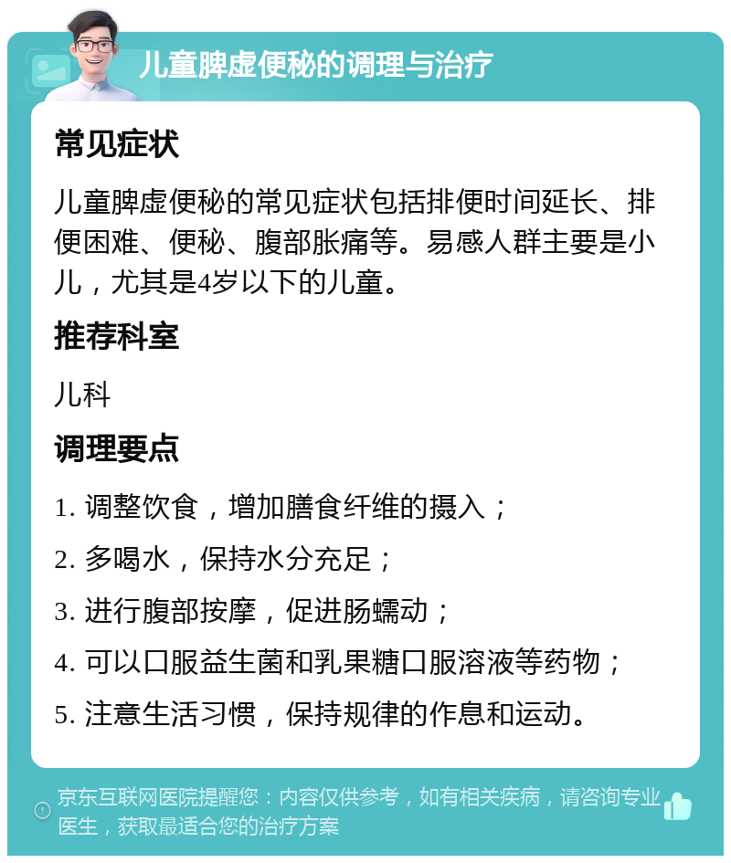 儿童脾虚便秘的调理与治疗 常见症状 儿童脾虚便秘的常见症状包括排便时间延长、排便困难、便秘、腹部胀痛等。易感人群主要是小儿，尤其是4岁以下的儿童。 推荐科室 儿科 调理要点 1. 调整饮食，增加膳食纤维的摄入； 2. 多喝水，保持水分充足； 3. 进行腹部按摩，促进肠蠕动； 4. 可以口服益生菌和乳果糖口服溶液等药物； 5. 注意生活习惯，保持规律的作息和运动。