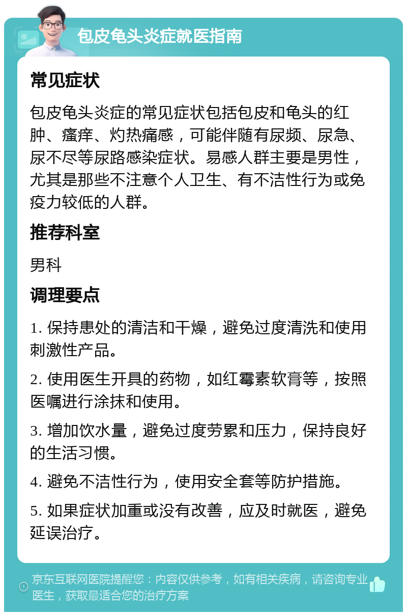 包皮龟头炎症就医指南 常见症状 包皮龟头炎症的常见症状包括包皮和龟头的红肿、瘙痒、灼热痛感，可能伴随有尿频、尿急、尿不尽等尿路感染症状。易感人群主要是男性，尤其是那些不注意个人卫生、有不洁性行为或免疫力较低的人群。 推荐科室 男科 调理要点 1. 保持患处的清洁和干燥，避免过度清洗和使用刺激性产品。 2. 使用医生开具的药物，如红霉素软膏等，按照医嘱进行涂抹和使用。 3. 增加饮水量，避免过度劳累和压力，保持良好的生活习惯。 4. 避免不洁性行为，使用安全套等防护措施。 5. 如果症状加重或没有改善，应及时就医，避免延误治疗。