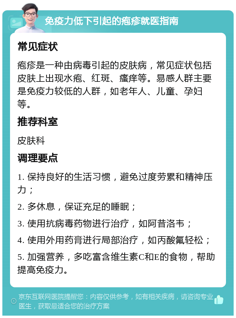 免疫力低下引起的疱疹就医指南 常见症状 疱疹是一种由病毒引起的皮肤病，常见症状包括皮肤上出现水疱、红斑、瘙痒等。易感人群主要是免疫力较低的人群，如老年人、儿童、孕妇等。 推荐科室 皮肤科 调理要点 1. 保持良好的生活习惯，避免过度劳累和精神压力； 2. 多休息，保证充足的睡眠； 3. 使用抗病毒药物进行治疗，如阿昔洛韦； 4. 使用外用药膏进行局部治疗，如丙酸氟轻松； 5. 加强营养，多吃富含维生素C和E的食物，帮助提高免疫力。