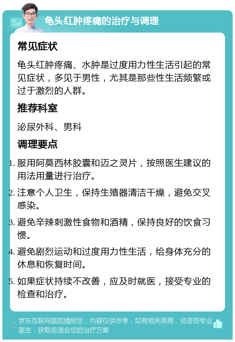 龟头红肿疼痛的治疗与调理 常见症状 龟头红肿疼痛、水肿是过度用力性生活引起的常见症状，多见于男性，尤其是那些性生活频繁或过于激烈的人群。 推荐科室 泌尿外科、男科 调理要点 服用阿莫西林胶囊和迈之灵片，按照医生建议的用法用量进行治疗。 注意个人卫生，保持生殖器清洁干燥，避免交叉感染。 避免辛辣刺激性食物和酒精，保持良好的饮食习惯。 避免剧烈运动和过度用力性生活，给身体充分的休息和恢复时间。 如果症状持续不改善，应及时就医，接受专业的检查和治疗。