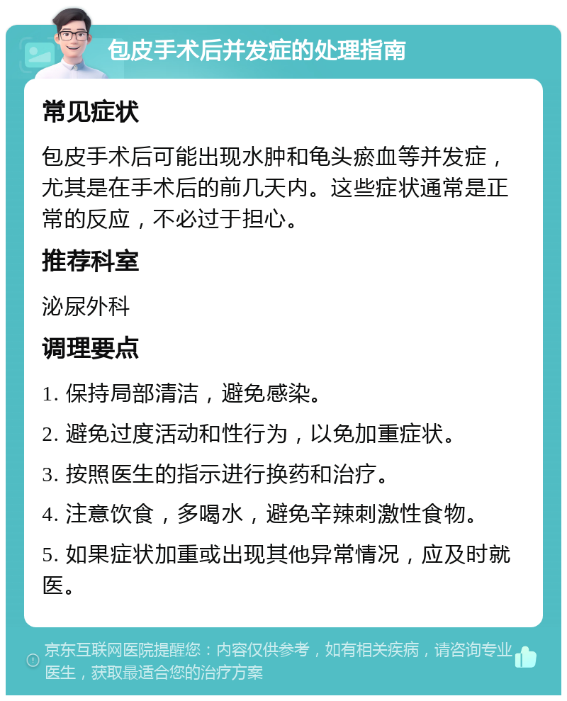 包皮手术后并发症的处理指南 常见症状 包皮手术后可能出现水肿和龟头瘀血等并发症，尤其是在手术后的前几天内。这些症状通常是正常的反应，不必过于担心。 推荐科室 泌尿外科 调理要点 1. 保持局部清洁，避免感染。 2. 避免过度活动和性行为，以免加重症状。 3. 按照医生的指示进行换药和治疗。 4. 注意饮食，多喝水，避免辛辣刺激性食物。 5. 如果症状加重或出现其他异常情况，应及时就医。