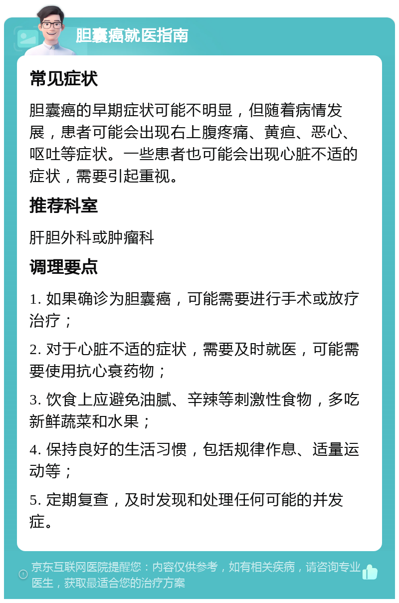 胆囊癌就医指南 常见症状 胆囊癌的早期症状可能不明显，但随着病情发展，患者可能会出现右上腹疼痛、黄疸、恶心、呕吐等症状。一些患者也可能会出现心脏不适的症状，需要引起重视。 推荐科室 肝胆外科或肿瘤科 调理要点 1. 如果确诊为胆囊癌，可能需要进行手术或放疗治疗； 2. 对于心脏不适的症状，需要及时就医，可能需要使用抗心衰药物； 3. 饮食上应避免油腻、辛辣等刺激性食物，多吃新鲜蔬菜和水果； 4. 保持良好的生活习惯，包括规律作息、适量运动等； 5. 定期复查，及时发现和处理任何可能的并发症。