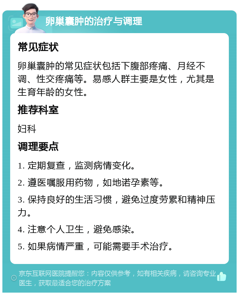 卵巢囊肿的治疗与调理 常见症状 卵巢囊肿的常见症状包括下腹部疼痛、月经不调、性交疼痛等。易感人群主要是女性，尤其是生育年龄的女性。 推荐科室 妇科 调理要点 1. 定期复查，监测病情变化。 2. 遵医嘱服用药物，如地诺孕素等。 3. 保持良好的生活习惯，避免过度劳累和精神压力。 4. 注意个人卫生，避免感染。 5. 如果病情严重，可能需要手术治疗。