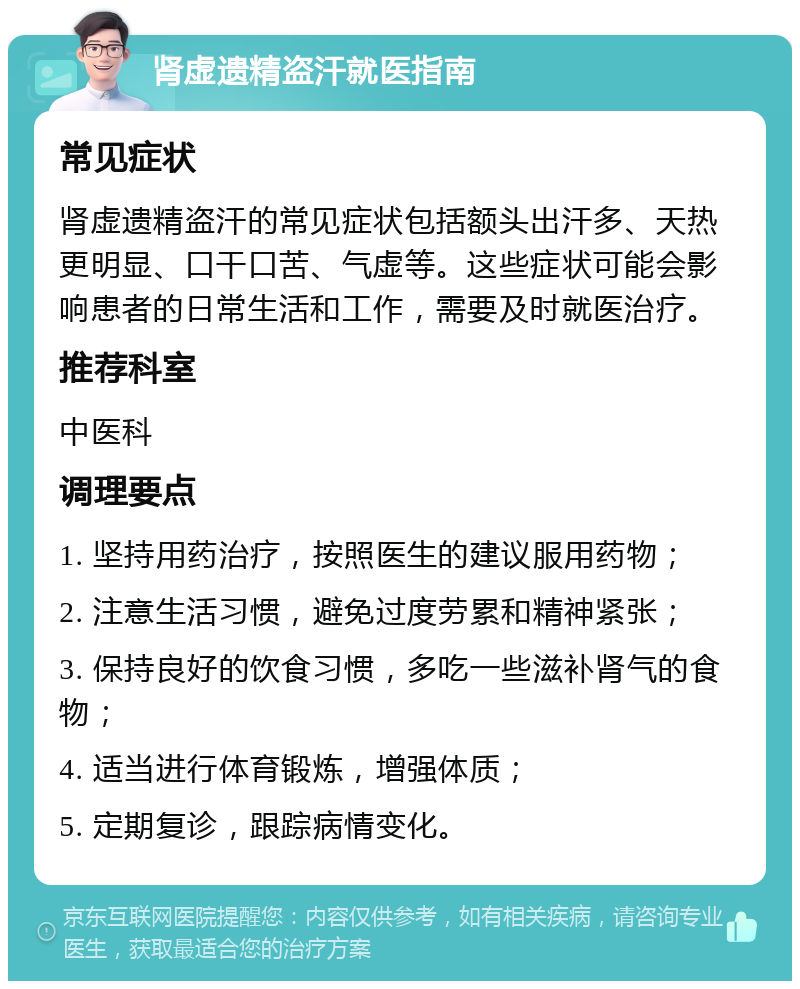 肾虚遗精盗汗就医指南 常见症状 肾虚遗精盗汗的常见症状包括额头出汗多、天热更明显、口干口苦、气虚等。这些症状可能会影响患者的日常生活和工作，需要及时就医治疗。 推荐科室 中医科 调理要点 1. 坚持用药治疗，按照医生的建议服用药物； 2. 注意生活习惯，避免过度劳累和精神紧张； 3. 保持良好的饮食习惯，多吃一些滋补肾气的食物； 4. 适当进行体育锻炼，增强体质； 5. 定期复诊，跟踪病情变化。