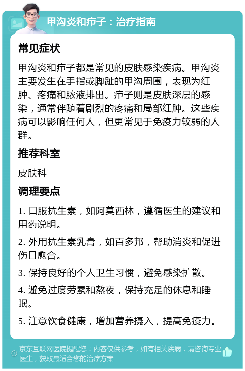 甲沟炎和疖子：治疗指南 常见症状 甲沟炎和疖子都是常见的皮肤感染疾病。甲沟炎主要发生在手指或脚趾的甲沟周围，表现为红肿、疼痛和脓液排出。疖子则是皮肤深层的感染，通常伴随着剧烈的疼痛和局部红肿。这些疾病可以影响任何人，但更常见于免疫力较弱的人群。 推荐科室 皮肤科 调理要点 1. 口服抗生素，如阿莫西林，遵循医生的建议和用药说明。 2. 外用抗生素乳膏，如百多邦，帮助消炎和促进伤口愈合。 3. 保持良好的个人卫生习惯，避免感染扩散。 4. 避免过度劳累和熬夜，保持充足的休息和睡眠。 5. 注意饮食健康，增加营养摄入，提高免疫力。