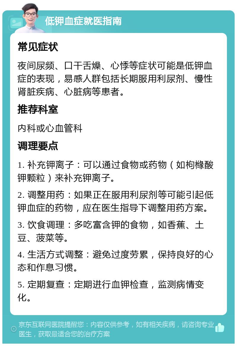 低钾血症就医指南 常见症状 夜间尿频、口干舌燥、心悸等症状可能是低钾血症的表现，易感人群包括长期服用利尿剂、慢性肾脏疾病、心脏病等患者。 推荐科室 内科或心血管科 调理要点 1. 补充钾离子：可以通过食物或药物（如枸橼酸钾颗粒）来补充钾离子。 2. 调整用药：如果正在服用利尿剂等可能引起低钾血症的药物，应在医生指导下调整用药方案。 3. 饮食调理：多吃富含钾的食物，如香蕉、土豆、菠菜等。 4. 生活方式调整：避免过度劳累，保持良好的心态和作息习惯。 5. 定期复查：定期进行血钾检查，监测病情变化。