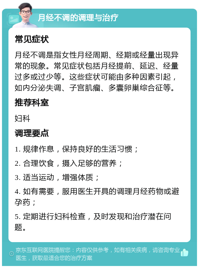 月经不调的调理与治疗 常见症状 月经不调是指女性月经周期、经期或经量出现异常的现象。常见症状包括月经提前、延迟、经量过多或过少等。这些症状可能由多种因素引起，如内分泌失调、子宫肌瘤、多囊卵巢综合征等。 推荐科室 妇科 调理要点 1. 规律作息，保持良好的生活习惯； 2. 合理饮食，摄入足够的营养； 3. 适当运动，增强体质； 4. 如有需要，服用医生开具的调理月经药物或避孕药； 5. 定期进行妇科检查，及时发现和治疗潜在问题。