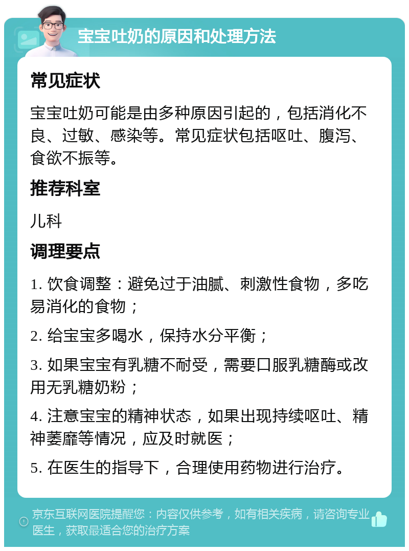 宝宝吐奶的原因和处理方法 常见症状 宝宝吐奶可能是由多种原因引起的，包括消化不良、过敏、感染等。常见症状包括呕吐、腹泻、食欲不振等。 推荐科室 儿科 调理要点 1. 饮食调整：避免过于油腻、刺激性食物，多吃易消化的食物； 2. 给宝宝多喝水，保持水分平衡； 3. 如果宝宝有乳糖不耐受，需要口服乳糖酶或改用无乳糖奶粉； 4. 注意宝宝的精神状态，如果出现持续呕吐、精神萎靡等情况，应及时就医； 5. 在医生的指导下，合理使用药物进行治疗。