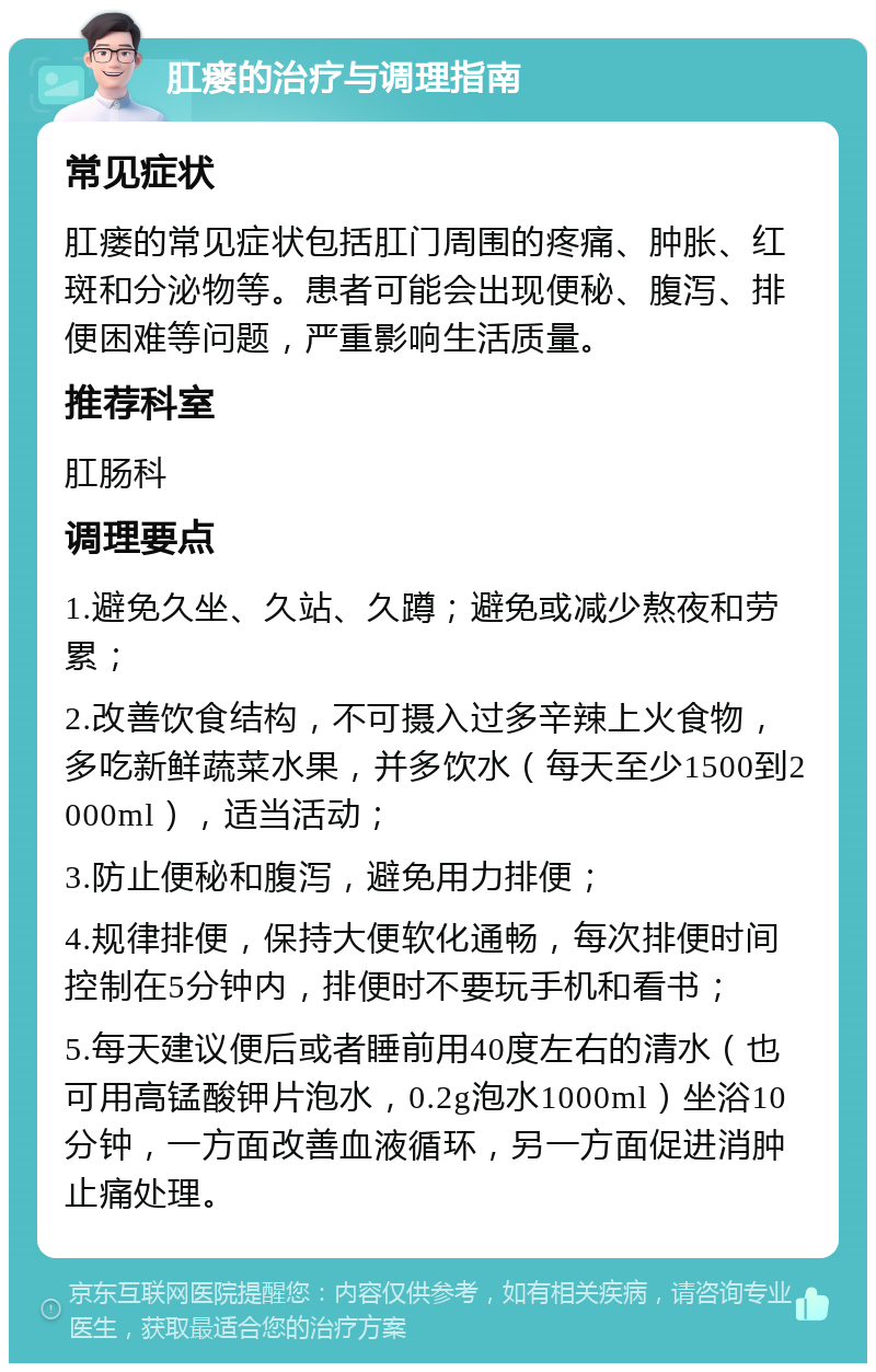 肛瘘的治疗与调理指南 常见症状 肛瘘的常见症状包括肛门周围的疼痛、肿胀、红斑和分泌物等。患者可能会出现便秘、腹泻、排便困难等问题，严重影响生活质量。 推荐科室 肛肠科 调理要点 1.避免久坐、久站、久蹲；避免或减少熬夜和劳累； 2.改善饮食结构，不可摄入过多辛辣上火食物，多吃新鲜蔬菜水果，并多饮水（每天至少1500到2000ml），适当活动； 3.防止便秘和腹泻，避免用力排便； 4.规律排便，保持大便软化通畅，每次排便时间控制在5分钟内，排便时不要玩手机和看书； 5.每天建议便后或者睡前用40度左右的清水（也可用高锰酸钾片泡水，0.2g泡水1000ml）坐浴10分钟，一方面改善血液循环，另一方面促进消肿止痛处理。