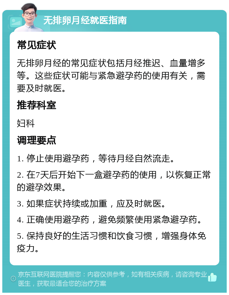 无排卵月经就医指南 常见症状 无排卵月经的常见症状包括月经推迟、血量增多等。这些症状可能与紧急避孕药的使用有关，需要及时就医。 推荐科室 妇科 调理要点 1. 停止使用避孕药，等待月经自然流走。 2. 在7天后开始下一盒避孕药的使用，以恢复正常的避孕效果。 3. 如果症状持续或加重，应及时就医。 4. 正确使用避孕药，避免频繁使用紧急避孕药。 5. 保持良好的生活习惯和饮食习惯，增强身体免疫力。