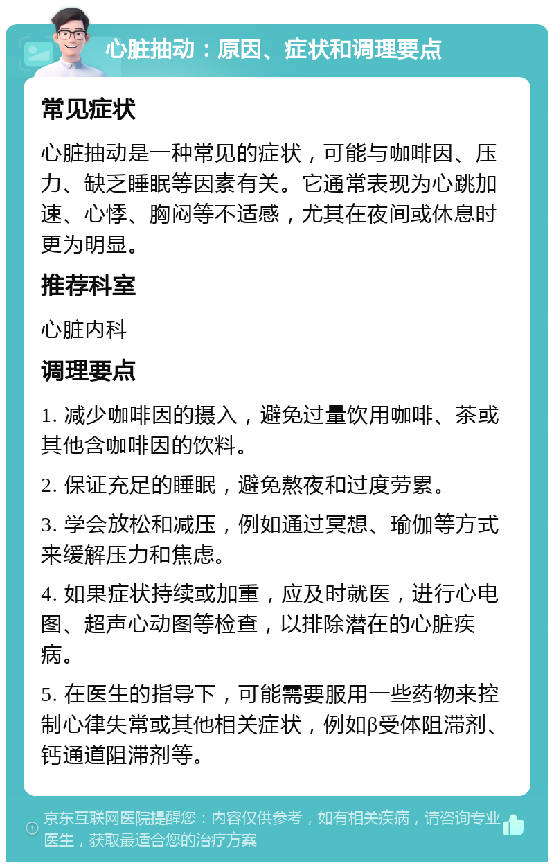 心脏抽动：原因、症状和调理要点 常见症状 心脏抽动是一种常见的症状，可能与咖啡因、压力、缺乏睡眠等因素有关。它通常表现为心跳加速、心悸、胸闷等不适感，尤其在夜间或休息时更为明显。 推荐科室 心脏内科 调理要点 1. 减少咖啡因的摄入，避免过量饮用咖啡、茶或其他含咖啡因的饮料。 2. 保证充足的睡眠，避免熬夜和过度劳累。 3. 学会放松和减压，例如通过冥想、瑜伽等方式来缓解压力和焦虑。 4. 如果症状持续或加重，应及时就医，进行心电图、超声心动图等检查，以排除潜在的心脏疾病。 5. 在医生的指导下，可能需要服用一些药物来控制心律失常或其他相关症状，例如β受体阻滞剂、钙通道阻滞剂等。