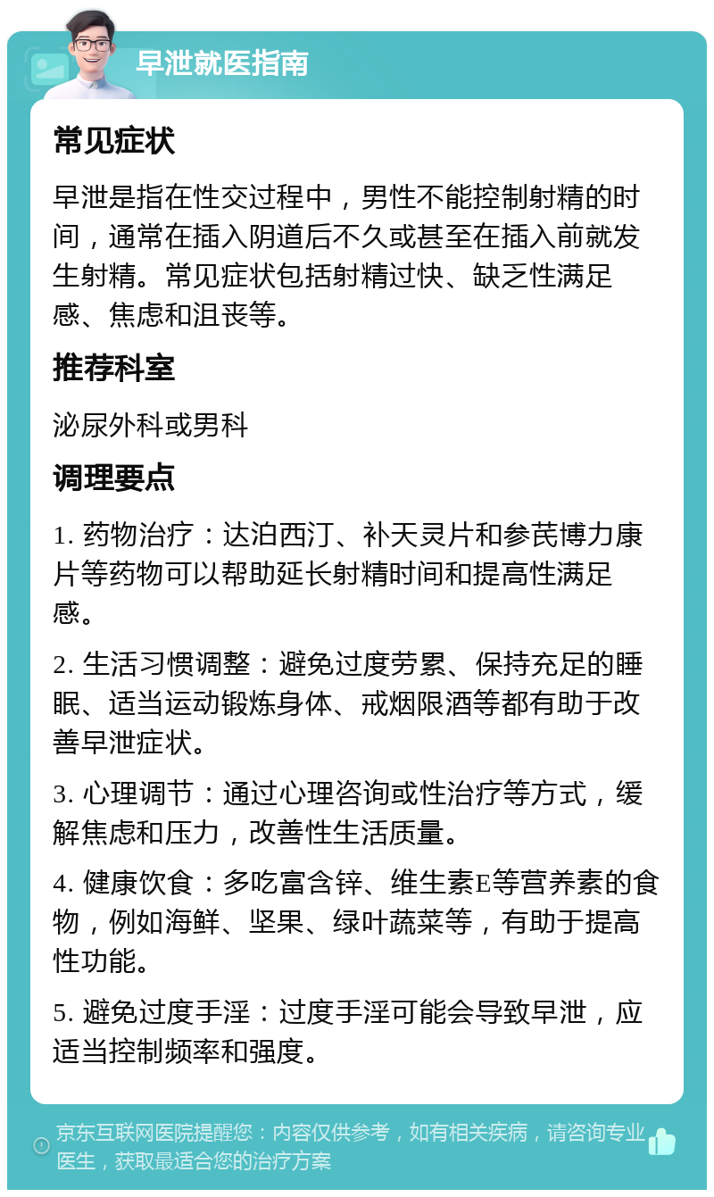 早泄就医指南 常见症状 早泄是指在性交过程中，男性不能控制射精的时间，通常在插入阴道后不久或甚至在插入前就发生射精。常见症状包括射精过快、缺乏性满足感、焦虑和沮丧等。 推荐科室 泌尿外科或男科 调理要点 1. 药物治疗：达泊西汀、补天灵片和参芪博力康片等药物可以帮助延长射精时间和提高性满足感。 2. 生活习惯调整：避免过度劳累、保持充足的睡眠、适当运动锻炼身体、戒烟限酒等都有助于改善早泄症状。 3. 心理调节：通过心理咨询或性治疗等方式，缓解焦虑和压力，改善性生活质量。 4. 健康饮食：多吃富含锌、维生素E等营养素的食物，例如海鲜、坚果、绿叶蔬菜等，有助于提高性功能。 5. 避免过度手淫：过度手淫可能会导致早泄，应适当控制频率和强度。