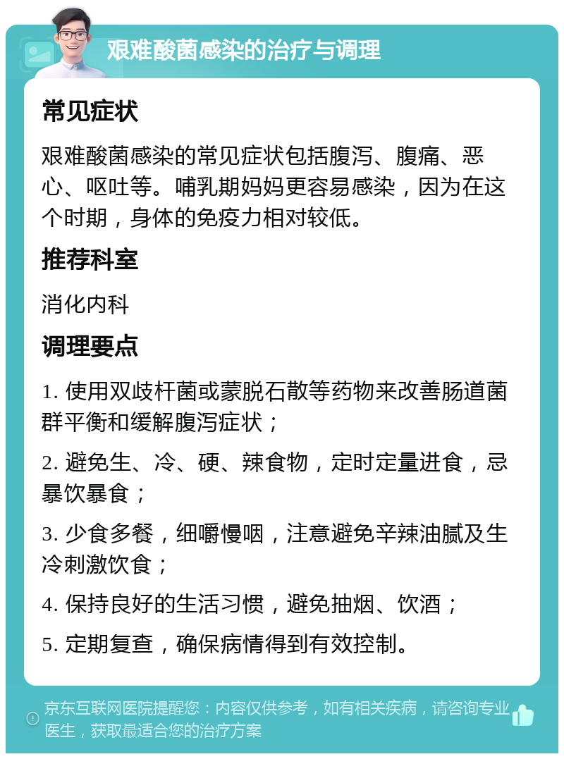 艰难酸菌感染的治疗与调理 常见症状 艰难酸菌感染的常见症状包括腹泻、腹痛、恶心、呕吐等。哺乳期妈妈更容易感染，因为在这个时期，身体的免疫力相对较低。 推荐科室 消化内科 调理要点 1. 使用双歧杆菌或蒙脱石散等药物来改善肠道菌群平衡和缓解腹泻症状； 2. 避免生、冷、硬、辣食物，定时定量进食，忌暴饮暴食； 3. 少食多餐，细嚼慢咽，注意避免辛辣油腻及生冷刺激饮食； 4. 保持良好的生活习惯，避免抽烟、饮酒； 5. 定期复查，确保病情得到有效控制。