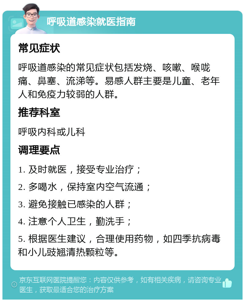 呼吸道感染就医指南 常见症状 呼吸道感染的常见症状包括发烧、咳嗽、喉咙痛、鼻塞、流涕等。易感人群主要是儿童、老年人和免疫力较弱的人群。 推荐科室 呼吸内科或儿科 调理要点 1. 及时就医，接受专业治疗； 2. 多喝水，保持室内空气流通； 3. 避免接触已感染的人群； 4. 注意个人卫生，勤洗手； 5. 根据医生建议，合理使用药物，如四季抗病毒和小儿豉翘清热颗粒等。