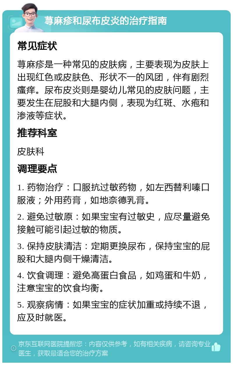 荨麻疹和尿布皮炎的治疗指南 常见症状 荨麻疹是一种常见的皮肤病，主要表现为皮肤上出现红色或皮肤色、形状不一的风团，伴有剧烈瘙痒。尿布皮炎则是婴幼儿常见的皮肤问题，主要发生在屁股和大腿内侧，表现为红斑、水疱和渗液等症状。 推荐科室 皮肤科 调理要点 1. 药物治疗：口服抗过敏药物，如左西替利嗪口服液；外用药膏，如地奈德乳膏。 2. 避免过敏原：如果宝宝有过敏史，应尽量避免接触可能引起过敏的物质。 3. 保持皮肤清洁：定期更换尿布，保持宝宝的屁股和大腿内侧干燥清洁。 4. 饮食调理：避免高蛋白食品，如鸡蛋和牛奶，注意宝宝的饮食均衡。 5. 观察病情：如果宝宝的症状加重或持续不退，应及时就医。