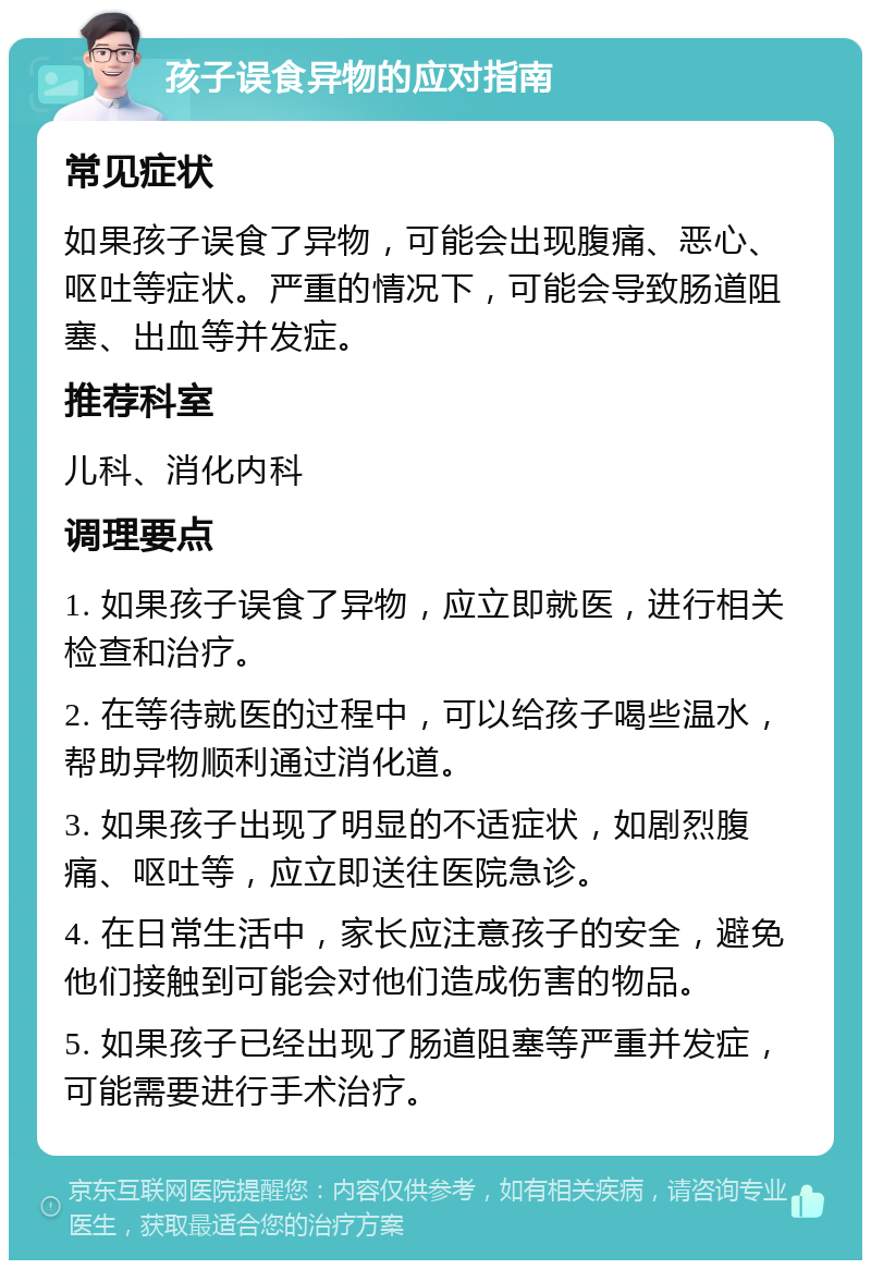 孩子误食异物的应对指南 常见症状 如果孩子误食了异物，可能会出现腹痛、恶心、呕吐等症状。严重的情况下，可能会导致肠道阻塞、出血等并发症。 推荐科室 儿科、消化内科 调理要点 1. 如果孩子误食了异物，应立即就医，进行相关检查和治疗。 2. 在等待就医的过程中，可以给孩子喝些温水，帮助异物顺利通过消化道。 3. 如果孩子出现了明显的不适症状，如剧烈腹痛、呕吐等，应立即送往医院急诊。 4. 在日常生活中，家长应注意孩子的安全，避免他们接触到可能会对他们造成伤害的物品。 5. 如果孩子已经出现了肠道阻塞等严重并发症，可能需要进行手术治疗。