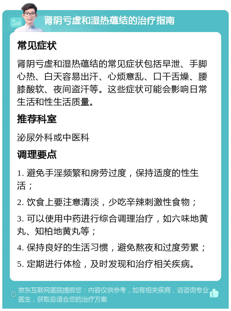 肾阴亏虚和湿热蕴结的治疗指南 常见症状 肾阴亏虚和湿热蕴结的常见症状包括早泄、手脚心热、白天容易出汗、心烦意乱、口干舌燥、腰膝酸软、夜间盗汗等。这些症状可能会影响日常生活和性生活质量。 推荐科室 泌尿外科或中医科 调理要点 1. 避免手淫频繁和房劳过度，保持适度的性生活； 2. 饮食上要注意清淡，少吃辛辣刺激性食物； 3. 可以使用中药进行综合调理治疗，如六味地黄丸、知柏地黄丸等； 4. 保持良好的生活习惯，避免熬夜和过度劳累； 5. 定期进行体检，及时发现和治疗相关疾病。