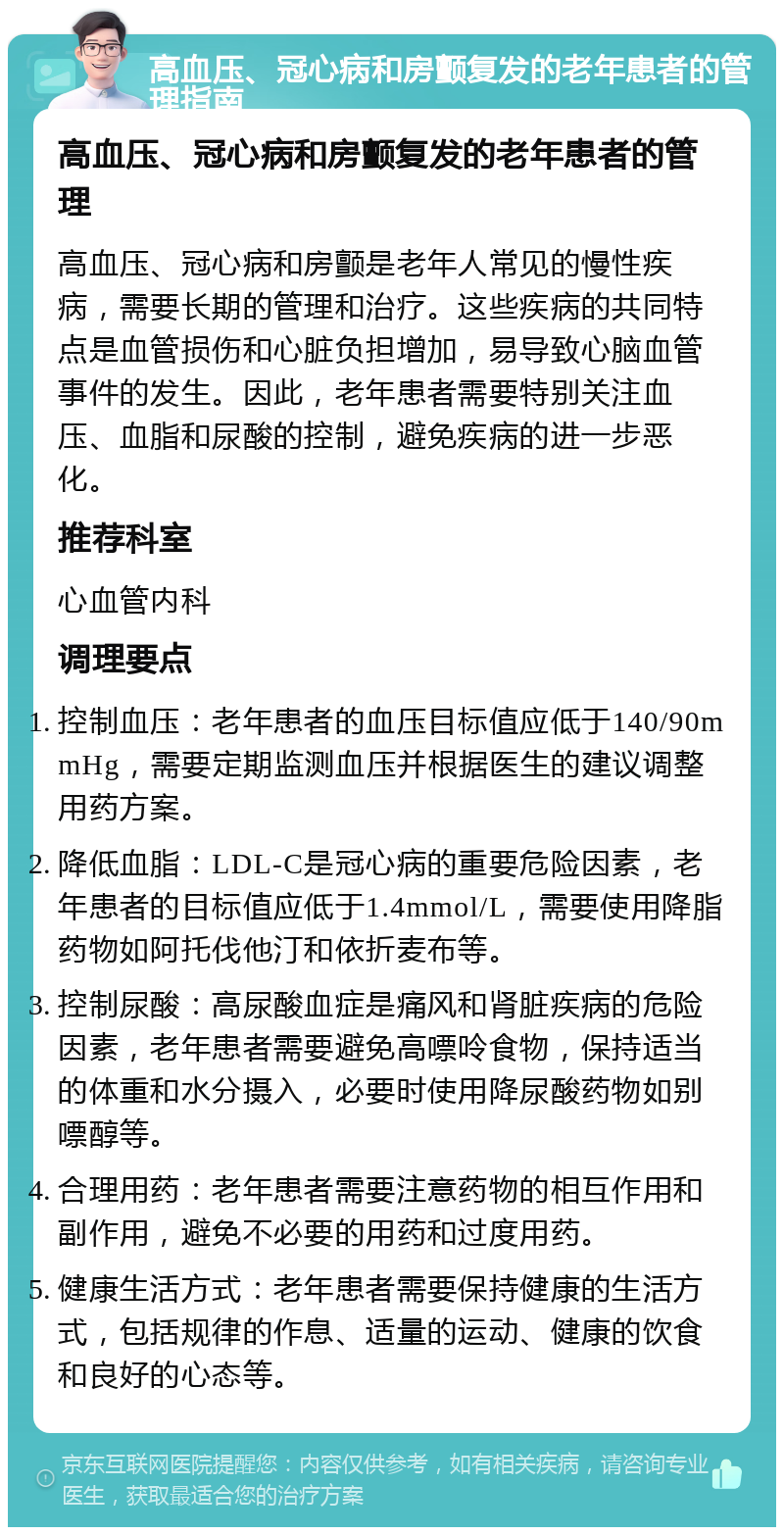 高血压、冠心病和房颤复发的老年患者的管理指南 高血压、冠心病和房颤复发的老年患者的管理 高血压、冠心病和房颤是老年人常见的慢性疾病，需要长期的管理和治疗。这些疾病的共同特点是血管损伤和心脏负担增加，易导致心脑血管事件的发生。因此，老年患者需要特别关注血压、血脂和尿酸的控制，避免疾病的进一步恶化。 推荐科室 心血管内科 调理要点 控制血压：老年患者的血压目标值应低于140/90mmHg，需要定期监测血压并根据医生的建议调整用药方案。 降低血脂：LDL-C是冠心病的重要危险因素，老年患者的目标值应低于1.4mmol/L，需要使用降脂药物如阿托伐他汀和依折麦布等。 控制尿酸：高尿酸血症是痛风和肾脏疾病的危险因素，老年患者需要避免高嘌呤食物，保持适当的体重和水分摄入，必要时使用降尿酸药物如别嘌醇等。 合理用药：老年患者需要注意药物的相互作用和副作用，避免不必要的用药和过度用药。 健康生活方式：老年患者需要保持健康的生活方式，包括规律的作息、适量的运动、健康的饮食和良好的心态等。