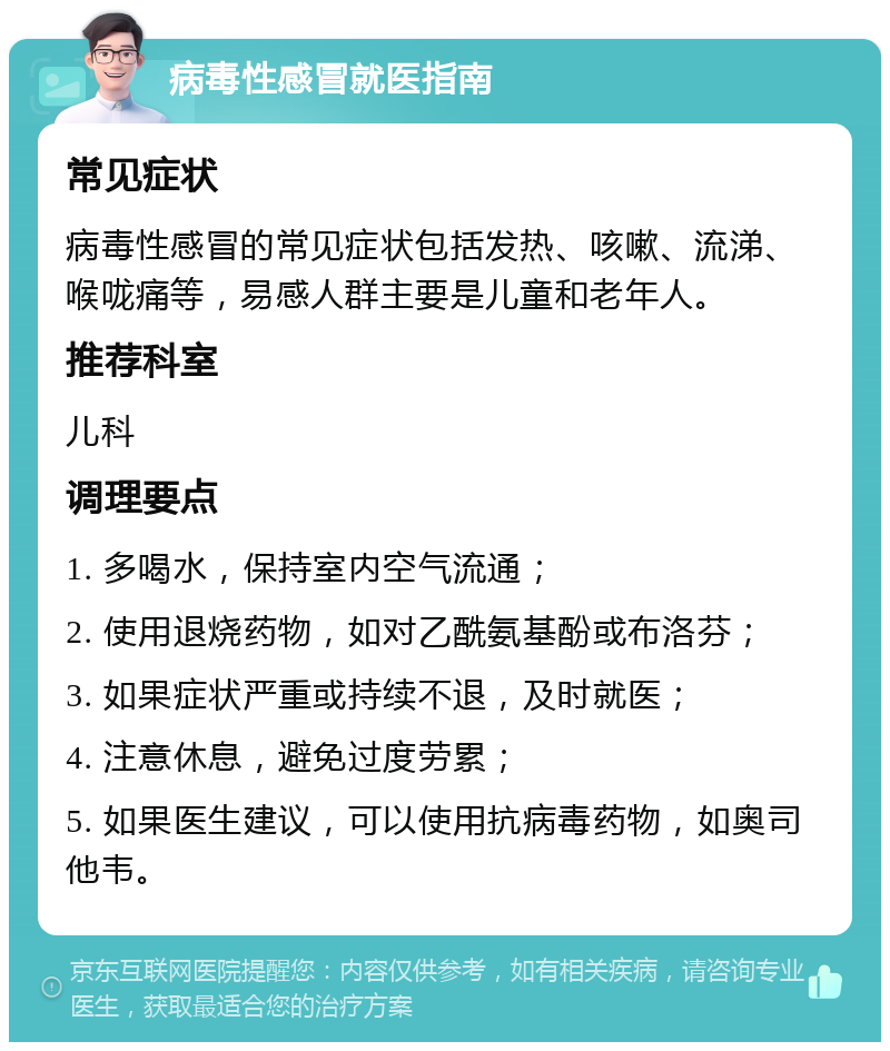 病毒性感冒就医指南 常见症状 病毒性感冒的常见症状包括发热、咳嗽、流涕、喉咙痛等，易感人群主要是儿童和老年人。 推荐科室 儿科 调理要点 1. 多喝水，保持室内空气流通； 2. 使用退烧药物，如对乙酰氨基酚或布洛芬； 3. 如果症状严重或持续不退，及时就医； 4. 注意休息，避免过度劳累； 5. 如果医生建议，可以使用抗病毒药物，如奥司他韦。