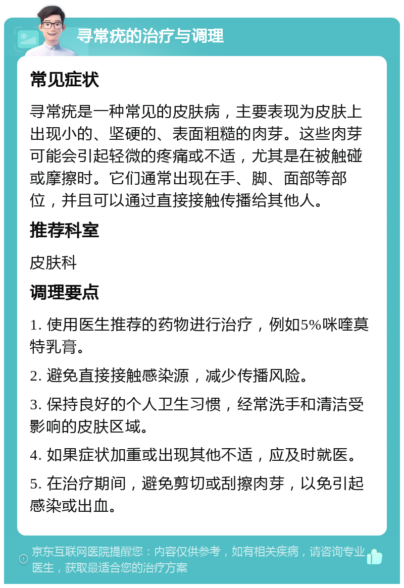 寻常疣的治疗与调理 常见症状 寻常疣是一种常见的皮肤病，主要表现为皮肤上出现小的、坚硬的、表面粗糙的肉芽。这些肉芽可能会引起轻微的疼痛或不适，尤其是在被触碰或摩擦时。它们通常出现在手、脚、面部等部位，并且可以通过直接接触传播给其他人。 推荐科室 皮肤科 调理要点 1. 使用医生推荐的药物进行治疗，例如5%咪喹莫特乳膏。 2. 避免直接接触感染源，减少传播风险。 3. 保持良好的个人卫生习惯，经常洗手和清洁受影响的皮肤区域。 4. 如果症状加重或出现其他不适，应及时就医。 5. 在治疗期间，避免剪切或刮擦肉芽，以免引起感染或出血。