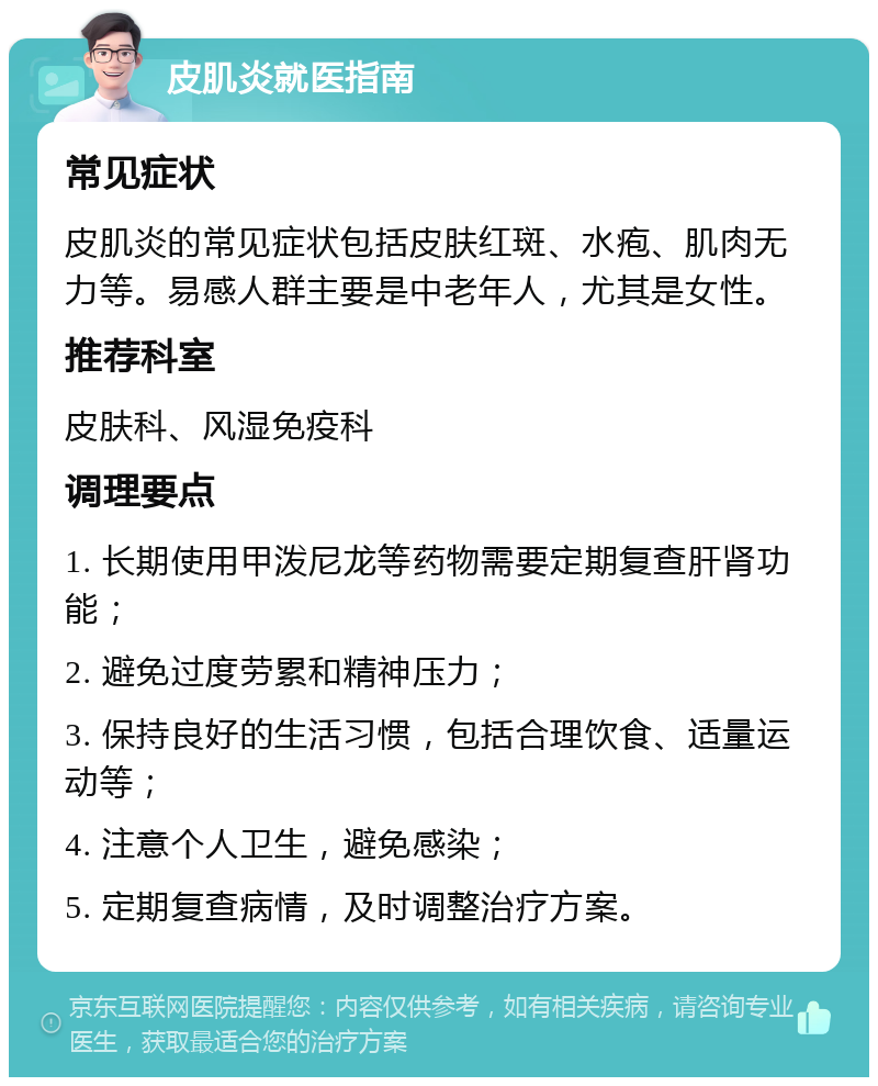 皮肌炎就医指南 常见症状 皮肌炎的常见症状包括皮肤红斑、水疱、肌肉无力等。易感人群主要是中老年人，尤其是女性。 推荐科室 皮肤科、风湿免疫科 调理要点 1. 长期使用甲泼尼龙等药物需要定期复查肝肾功能； 2. 避免过度劳累和精神压力； 3. 保持良好的生活习惯，包括合理饮食、适量运动等； 4. 注意个人卫生，避免感染； 5. 定期复查病情，及时调整治疗方案。