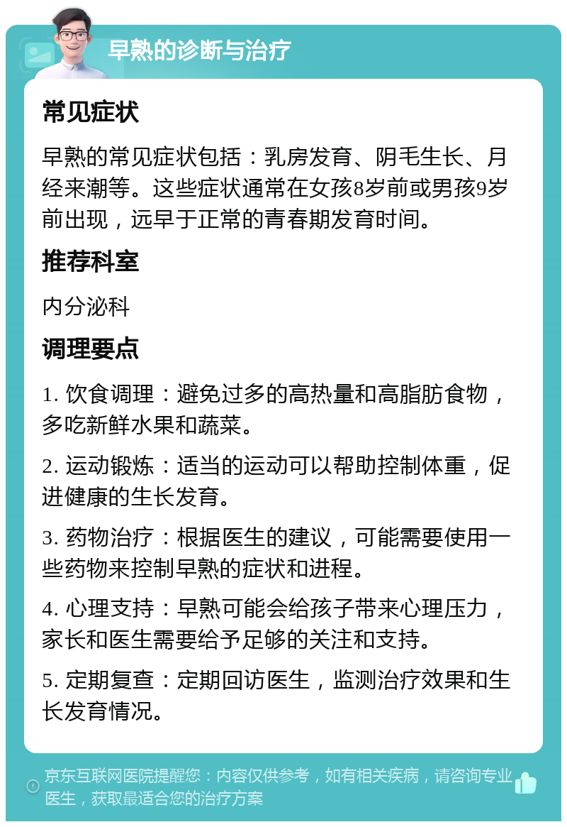 早熟的诊断与治疗 常见症状 早熟的常见症状包括：乳房发育、阴毛生长、月经来潮等。这些症状通常在女孩8岁前或男孩9岁前出现，远早于正常的青春期发育时间。 推荐科室 内分泌科 调理要点 1. 饮食调理：避免过多的高热量和高脂肪食物，多吃新鲜水果和蔬菜。 2. 运动锻炼：适当的运动可以帮助控制体重，促进健康的生长发育。 3. 药物治疗：根据医生的建议，可能需要使用一些药物来控制早熟的症状和进程。 4. 心理支持：早熟可能会给孩子带来心理压力，家长和医生需要给予足够的关注和支持。 5. 定期复查：定期回访医生，监测治疗效果和生长发育情况。