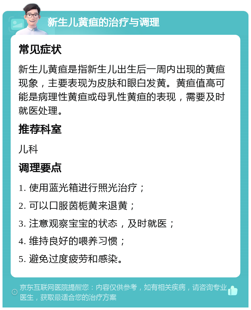 新生儿黄疸的治疗与调理 常见症状 新生儿黄疸是指新生儿出生后一周内出现的黄疸现象，主要表现为皮肤和眼白发黄。黄疸值高可能是病理性黄疸或母乳性黄疸的表现，需要及时就医处理。 推荐科室 儿科 调理要点 1. 使用蓝光箱进行照光治疗； 2. 可以口服茵栀黄来退黄； 3. 注意观察宝宝的状态，及时就医； 4. 维持良好的喂养习惯； 5. 避免过度疲劳和感染。