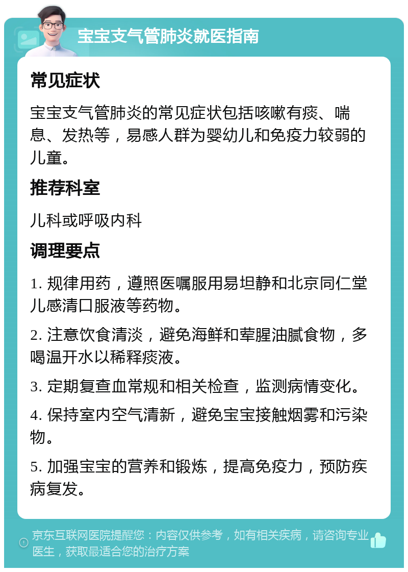 宝宝支气管肺炎就医指南 常见症状 宝宝支气管肺炎的常见症状包括咳嗽有痰、喘息、发热等，易感人群为婴幼儿和免疫力较弱的儿童。 推荐科室 儿科或呼吸内科 调理要点 1. 规律用药，遵照医嘱服用易坦静和北京同仁堂儿感清口服液等药物。 2. 注意饮食清淡，避免海鲜和荤腥油腻食物，多喝温开水以稀释痰液。 3. 定期复查血常规和相关检查，监测病情变化。 4. 保持室内空气清新，避免宝宝接触烟雾和污染物。 5. 加强宝宝的营养和锻炼，提高免疫力，预防疾病复发。