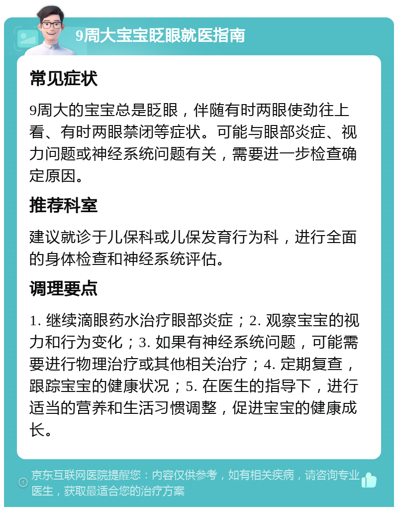 9周大宝宝眨眼就医指南 常见症状 9周大的宝宝总是眨眼，伴随有时两眼使劲往上看、有时两眼禁闭等症状。可能与眼部炎症、视力问题或神经系统问题有关，需要进一步检查确定原因。 推荐科室 建议就诊于儿保科或儿保发育行为科，进行全面的身体检查和神经系统评估。 调理要点 1. 继续滴眼药水治疗眼部炎症；2. 观察宝宝的视力和行为变化；3. 如果有神经系统问题，可能需要进行物理治疗或其他相关治疗；4. 定期复查，跟踪宝宝的健康状况；5. 在医生的指导下，进行适当的营养和生活习惯调整，促进宝宝的健康成长。