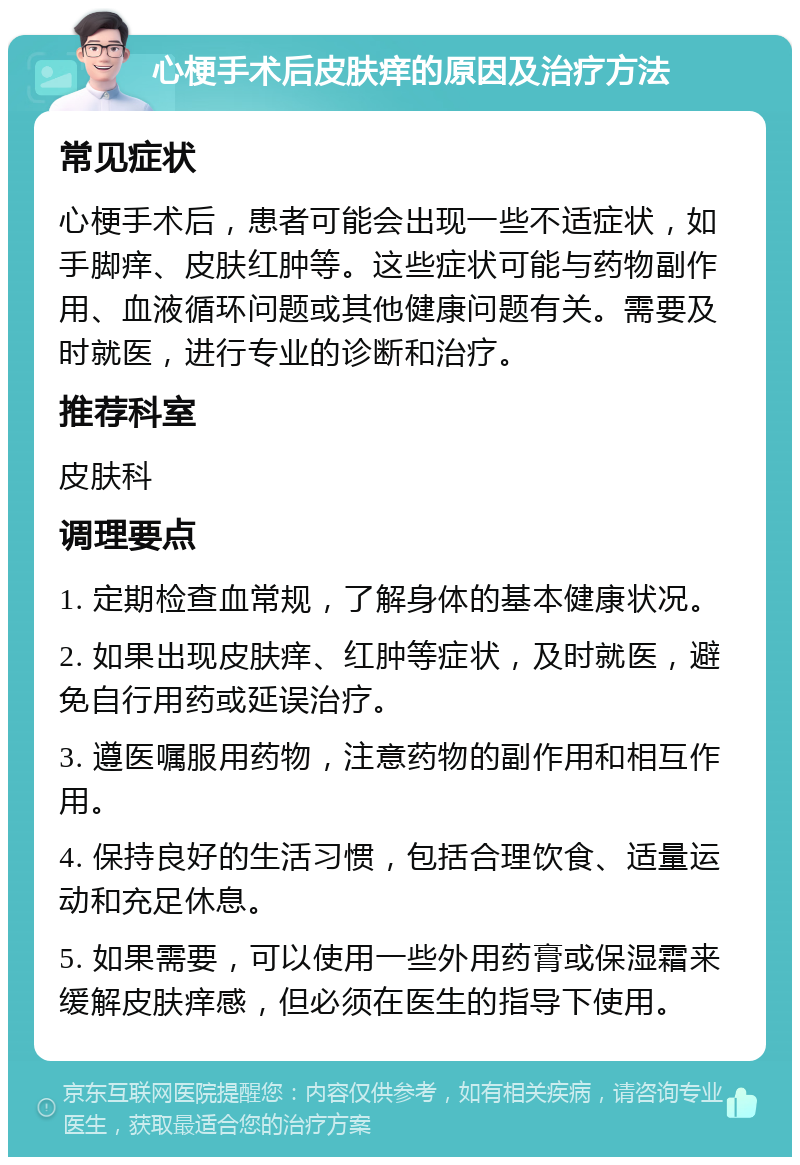 心梗手术后皮肤痒的原因及治疗方法 常见症状 心梗手术后，患者可能会出现一些不适症状，如手脚痒、皮肤红肿等。这些症状可能与药物副作用、血液循环问题或其他健康问题有关。需要及时就医，进行专业的诊断和治疗。 推荐科室 皮肤科 调理要点 1. 定期检查血常规，了解身体的基本健康状况。 2. 如果出现皮肤痒、红肿等症状，及时就医，避免自行用药或延误治疗。 3. 遵医嘱服用药物，注意药物的副作用和相互作用。 4. 保持良好的生活习惯，包括合理饮食、适量运动和充足休息。 5. 如果需要，可以使用一些外用药膏或保湿霜来缓解皮肤痒感，但必须在医生的指导下使用。