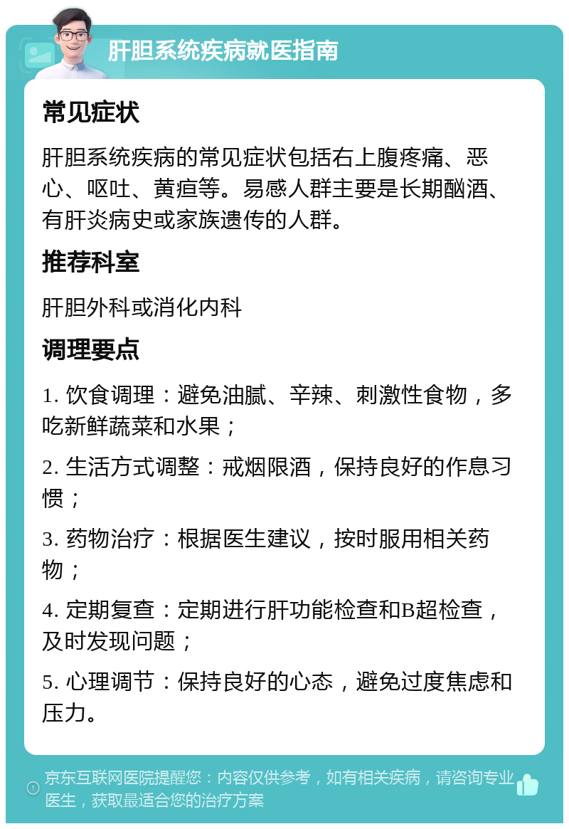 肝胆系统疾病就医指南 常见症状 肝胆系统疾病的常见症状包括右上腹疼痛、恶心、呕吐、黄疸等。易感人群主要是长期酗酒、有肝炎病史或家族遗传的人群。 推荐科室 肝胆外科或消化内科 调理要点 1. 饮食调理：避免油腻、辛辣、刺激性食物，多吃新鲜蔬菜和水果； 2. 生活方式调整：戒烟限酒，保持良好的作息习惯； 3. 药物治疗：根据医生建议，按时服用相关药物； 4. 定期复查：定期进行肝功能检查和B超检查，及时发现问题； 5. 心理调节：保持良好的心态，避免过度焦虑和压力。