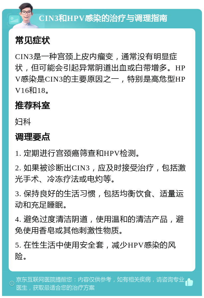 CIN3和HPV感染的治疗与调理指南 常见症状 CIN3是一种宫颈上皮内瘤变，通常没有明显症状，但可能会引起异常阴道出血或白带增多。HPV感染是CIN3的主要原因之一，特别是高危型HPV16和18。 推荐科室 妇科 调理要点 1. 定期进行宫颈癌筛查和HPV检测。 2. 如果被诊断出CIN3，应及时接受治疗，包括激光手术、冷冻疗法或电灼等。 3. 保持良好的生活习惯，包括均衡饮食、适量运动和充足睡眠。 4. 避免过度清洁阴道，使用温和的清洁产品，避免使用香皂或其他刺激性物质。 5. 在性生活中使用安全套，减少HPV感染的风险。