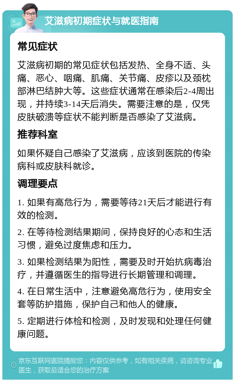 艾滋病初期症状与就医指南 常见症状 艾滋病初期的常见症状包括发热、全身不适、头痛、恶心、咽痛、肌痛、关节痛、皮疹以及颈枕部淋巴结肿大等。这些症状通常在感染后2-4周出现，并持续3-14天后消失。需要注意的是，仅凭皮肤破溃等症状不能判断是否感染了艾滋病。 推荐科室 如果怀疑自己感染了艾滋病，应该到医院的传染病科或皮肤科就诊。 调理要点 1. 如果有高危行为，需要等待21天后才能进行有效的检测。 2. 在等待检测结果期间，保持良好的心态和生活习惯，避免过度焦虑和压力。 3. 如果检测结果为阳性，需要及时开始抗病毒治疗，并遵循医生的指导进行长期管理和调理。 4. 在日常生活中，注意避免高危行为，使用安全套等防护措施，保护自己和他人的健康。 5. 定期进行体检和检测，及时发现和处理任何健康问题。